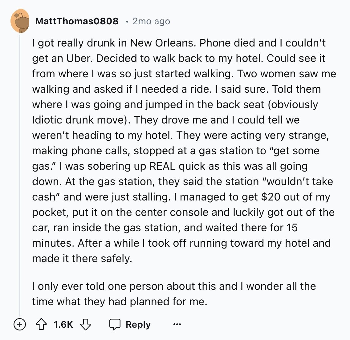 MattThomas0808 2mo ago I got really drunk in New Orleans. Phone died and I couldn't get an Uber. Decided to walk back to my hotel. Could see it from where I was so just started walking. Two women saw me walking and asked if I needed a ride. | said sure. Told them where I was going and jumped in the back seat (obviously Idiotic drunk move). They drove me and I could tell we weren't heading to my hotel. They were acting very strange, making phone calls, stopped at a gas station to get some gas. I was sobering