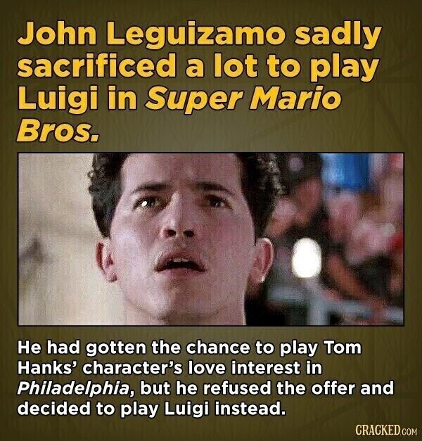John Leguizamo sadly sacrificed a lot to play Luigi in Super Mario Bros. Не had gotten the chance to play Tom Hanks' character's love interest in Philadelphia, but he refused the offer and decided to play Luigi instead. CRACKED.COM