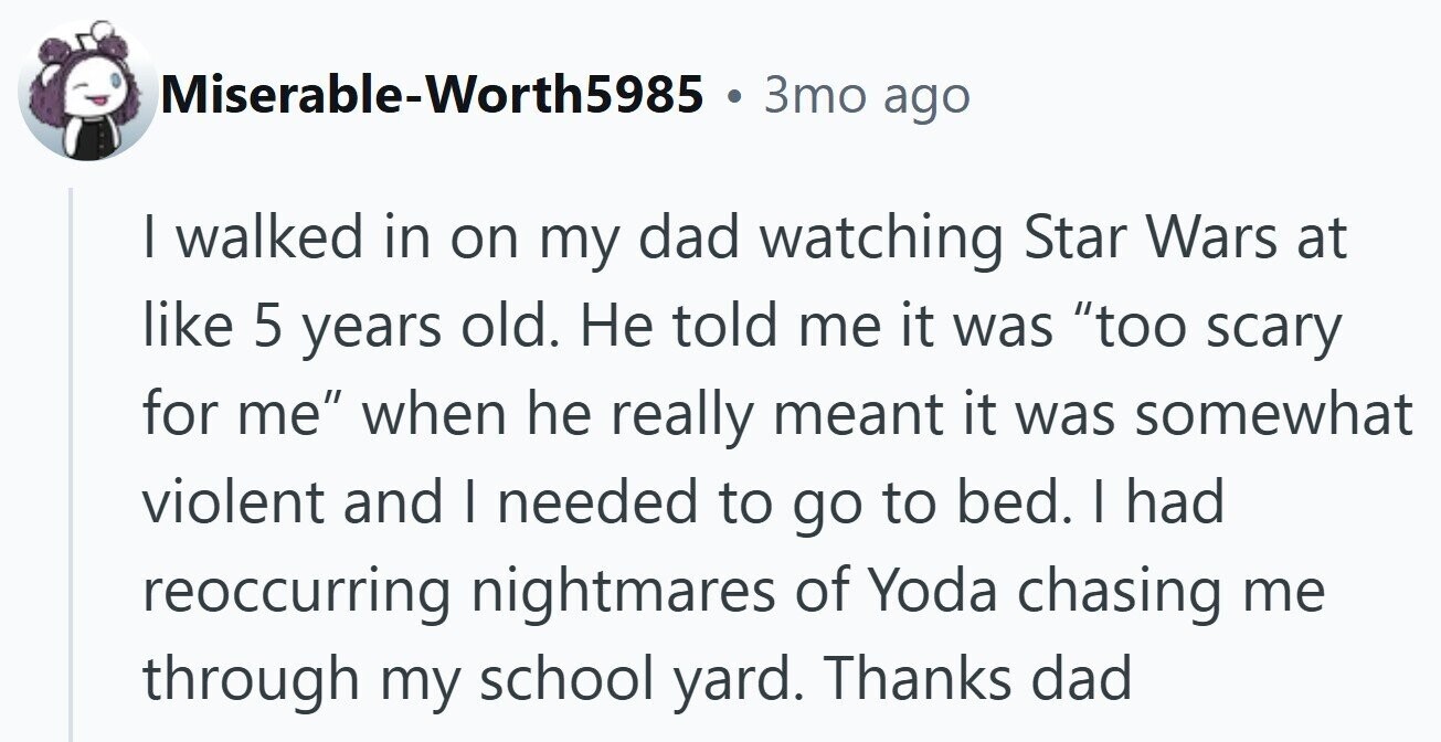 Miserable-Worth5985 3то ago I walked in on my dad watching Star Wars at like 5 years old. Не told me it was too scary for me when he really meant it was somewhat violent and I needed to go to bed. | had reoccurring nightmares of Yoda chasing me through my school yard. Thanks dad