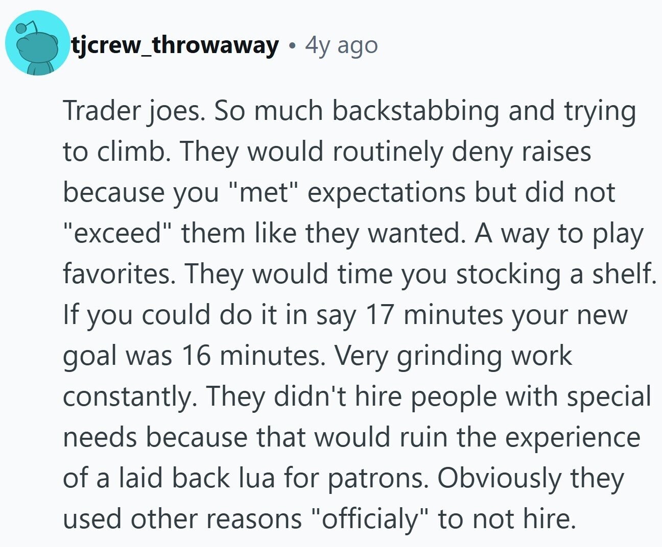 tjcrew_throwaway 4y ago Trader joes. So much backstabbing and trying to climb. They would routinely deny raises because you met expectations but did not exceed them like they wanted. A way to play favorites. They would time you stocking a shelf. If you could do it in say 17 minutes your new goal was 16 minutes. Very grinding work constantly. They didn't hire people with special needs because that would ruin the experience of a laid back lua for patrons. Obviously they used other reasons officialy to not hire.