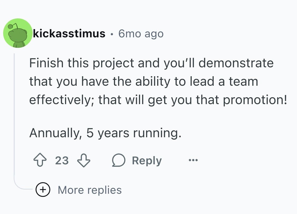 kickasstimus 6mo ago Finish this project and you'll demonstrate that you have the ability to lead a team effectively; that will get you that promotion! Annually, 5 years running. 23 Reply ... + More replies