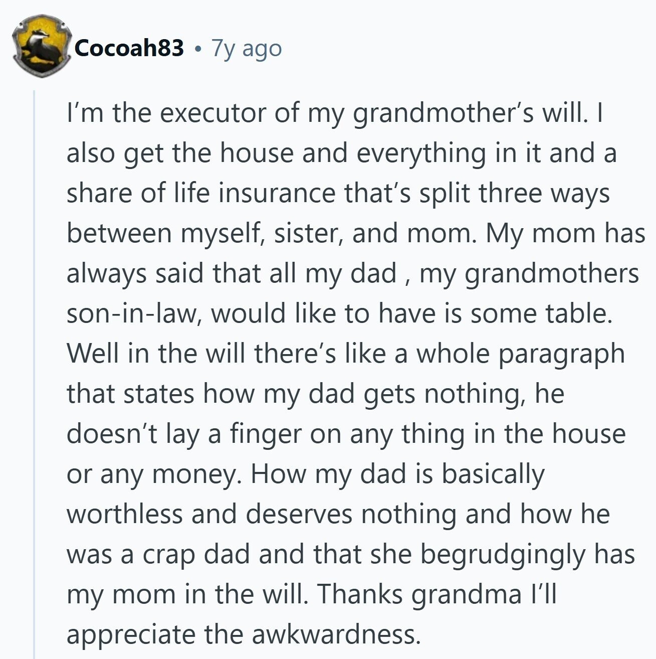 Cocoah83 7y ago I'm the executor of my grandmother's will. I also get the house and everything in it and a share of life insurance that's split three ways between myself, sister, and mom. My mom has always said that all my dad , my grandmothers son-in-law, would like to have is some table. Well in the will there's like a whole paragraph that states how my dad gets nothing, he doesn't lay a finger on any thing in the house or any money. How my dad is basically worthless and deserves nothing and how he was a crap dad and