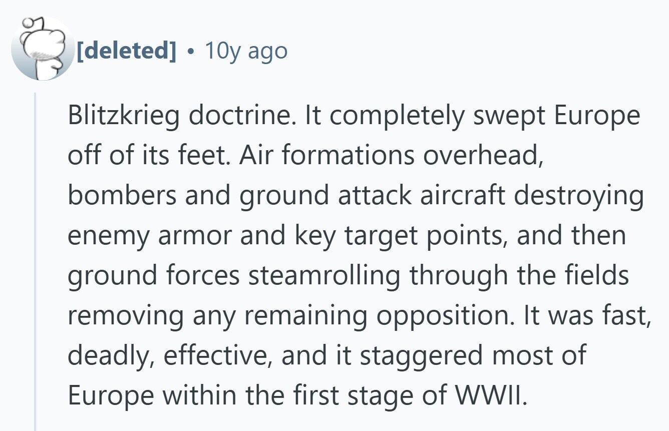  10y ago Blitzkrieg doctrine. It completely swept Europe off of its feet. Air formations overhead, bombers and ground attack aircraft destroying enemy armor and key target points, and then ground forces steamrolling through the fields removing any remaining opposition. It was fast, deadly, effective, and it staggered most of Europe within the first stage of WWII. 
