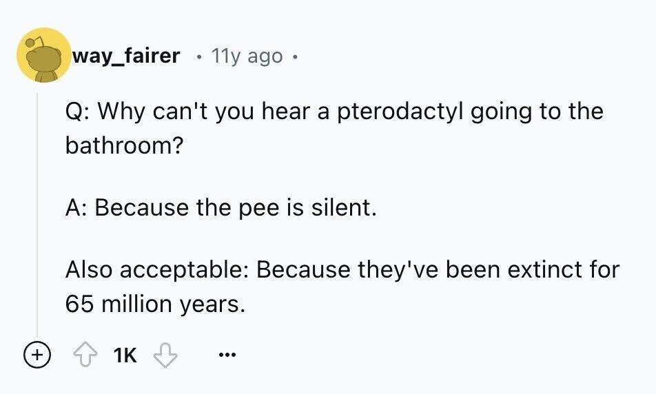 way_fairer 11y ago . Q: Why can't you hear a pterodactyl going to the bathroom? A: Because the pee is silent. Also acceptable: Because they've been extinct for 65 million years. + 1K ...