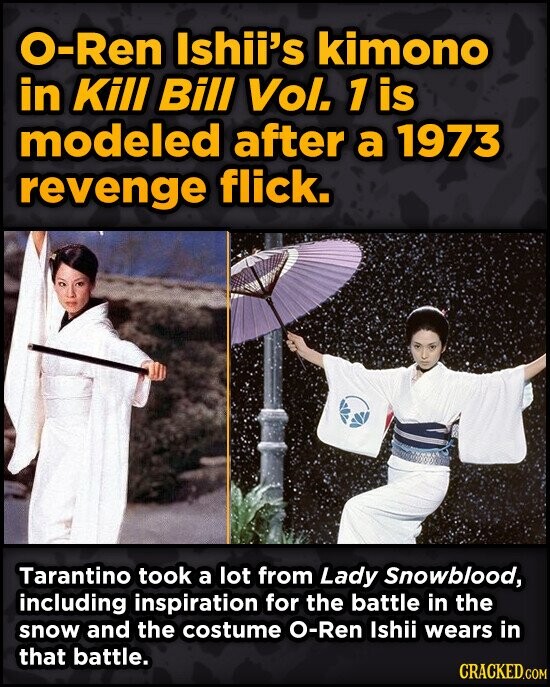 O-Ren Ishii's kimono in Kill Bill Vol. 1 is modeled after a 1973 revenge flick. Tarantino took a lot from Lady Snowblood, including inspiration for the battle in the snow and the costume O-Ren Ishii wears in that battle. CRACKED.COM