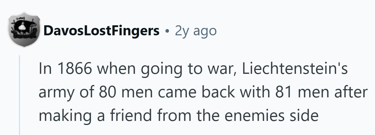DavosLostFingers . 2y ago In 1866 when going to war, Liechtenstein's army of 80 men came back with 81 men after making a friend from the enemies side 