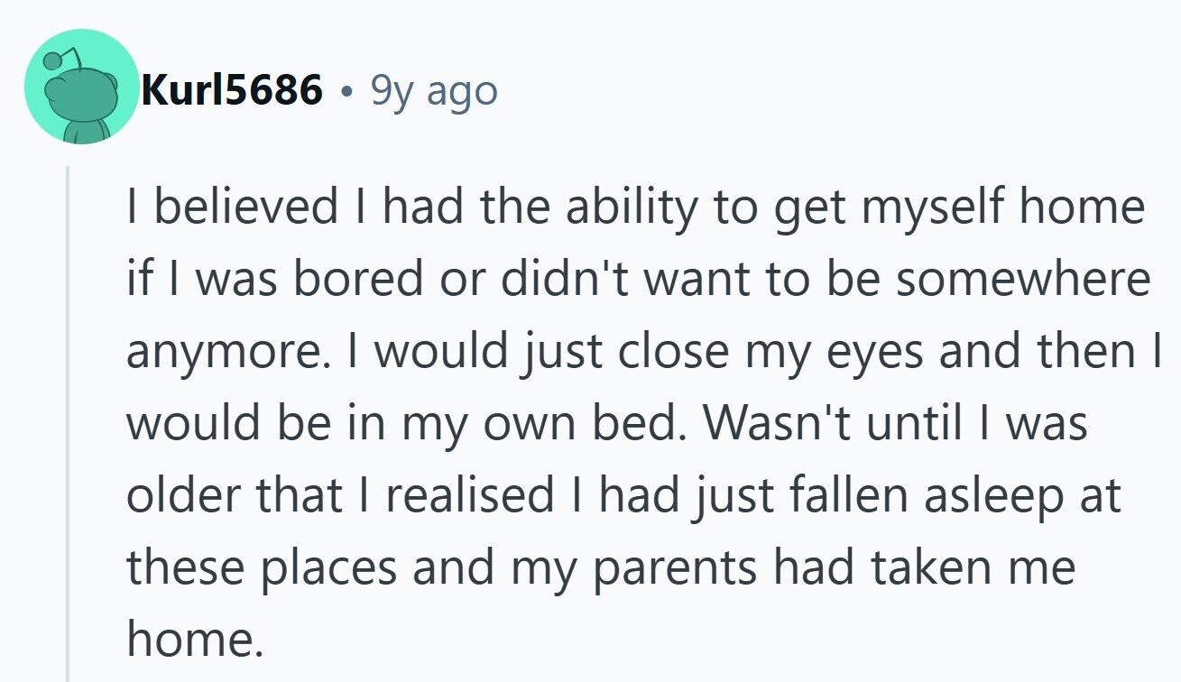 Kurl5686 . 9y ago I believed I had the ability to get myself home if I was bored or didn't want to be somewhere anymore. | would just close my eyes and then I would be in my own bed. Wasn't until I was older that I realised I had just fallen asleep at these places and my parents had taken me home. 