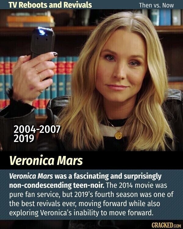 TV Reboots and Revivals Then vs. Now 2004-2007 2019 Veronica Mars Veronica Mars was a fascinating and surprisingly non-condescending teen-noir. The 2014 movie was pure fan service, but 2019's fourth season was one of the best revivals ever, moving forward while also exploring Veronica's inability to move forward. CRACKED.COM