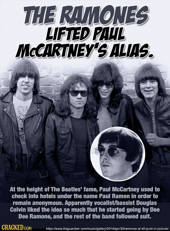 THE RAMONES LIFTED PAUL McCARTNEY'S ALIAS. At the height of The Beatles' fame, Paul McCartney used to check into hotels under the name Paul Ramon in order to remain anonymous. Apparently vocalist/bassist Douglas Colvin liked the idea so much that he started going by Dee Dee Ramone, and the rest of the band followed suit. CRACKED.COM https://www.theguardian.com/music/gallery/2014/apr/30/ramones-at-40-punk-in-pictures