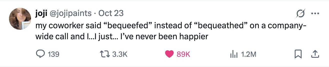 joji @jojipaints Oct 23 ... my coworker said bequeefed instead of bequeathed on a company- wide call and I...I just... I've never been happier 139 3.3K 89K 1.2M