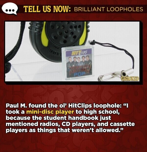 TELL US NOW: BRILLIANT LOOPHOLES will William POP GRACKED Paul M. found the ol' HitClips loophole: I took a mini-disc player to high school, because the student handbook just mentioned radios, CD players, and cassette players as things that weren't allowed.