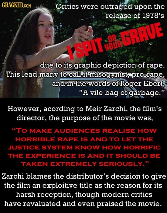 CRACKED.COM Critics were outraged upon the release of 1978's I SPIT YOUR on GRAVE due to its graphic depiction of rape. This lead many to call it misogynist, pro-rape, and in the words of Roger Ebert, A vile bag of garbage. However, acording to Meir Zarchi, the film's director, the purpose of the movie was, To MAKE AUDIENCES REALISE HOW HORRIBLE RAPE IS AND TO LET THE JUSTICE SYSTEM KNOW HOW HORRIFIC THE EXPERIENCE IS AND IT SHOULD BE TAKEN EXTREMELY SERIOUSLY. Zarchi blames the distributor's decision to give the film an exploitive title as the reason for its harsh