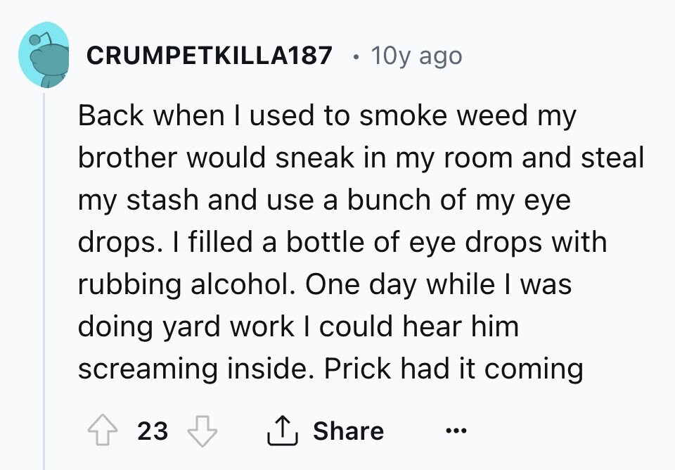 CRUMPETKILLA187 10y ago Back when I used to smoke weed my brother would sneak in my room and steal my stash and use a bunch of my eye drops. I filled a bottle of eye drops with rubbing alcohol. One day while I was doing yard work I could hear him screaming inside. Prick had it coming 23 Share ... 