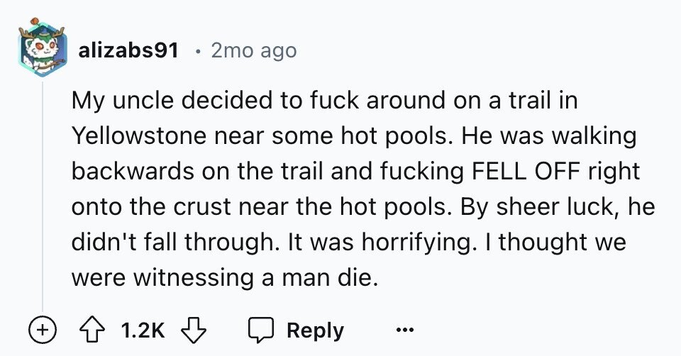 alizabs91 2mo ago My uncle decided to fuck around on a trail in Yellowstone near some hot pools. Не was walking backwards on the trail and fucking FELL OFF right onto the crust near the hot pools. By sheer luck, he didn't fall through. It was horrifying. I thought we were witnessing a man die. + 1.2K Reply ...