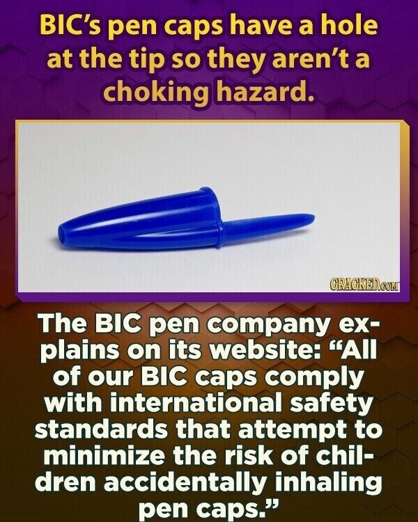 BIC's pen caps have a hole at the tip so they aren't a choking hazard. GRAGKED.COM The BIC pen company ex- plains on its website: All of our BIC caps comply with international safety standards that attempt to minimize the risk of chil- dren accidentally inhaling pen caps.