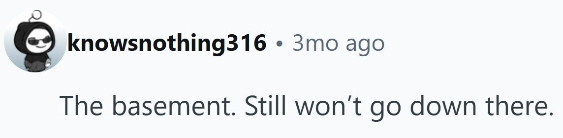 knowsnothing316 . 3то ago The basement. Still won't go down there.