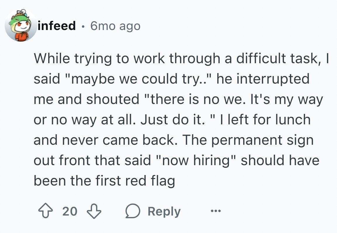 infeed 6mo ago While trying to work through a difficult task, I said maybe we could try.. he interrupted me and shouted there is no we. It's my way or no way at all. Just do it. I left for lunch and never came back. The permanent sign out front that said now hiring should have been the first red flag 20 Reply ...