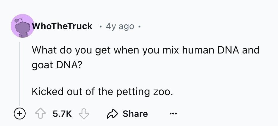 WhoTheTruck 4y ago o What do you get when you mix human DNA and goat DNA? Kicked out of the petting zoo. + 5.7K Share ...