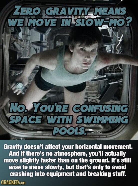 ZERO GRAVITY MEANS WE MOVE IN SLOW-MO? No. YOU'RE CONFUSING SPACE WITH SWIMMING POOLS. Gravity doesn't affect your horizontal movement. And if there's no atmosphere, you'll actually move slightly faster than on the ground. It's still wise to move slowly, but that's only to avoid crashing into equipment and breaking stuff. CRACKED.COM