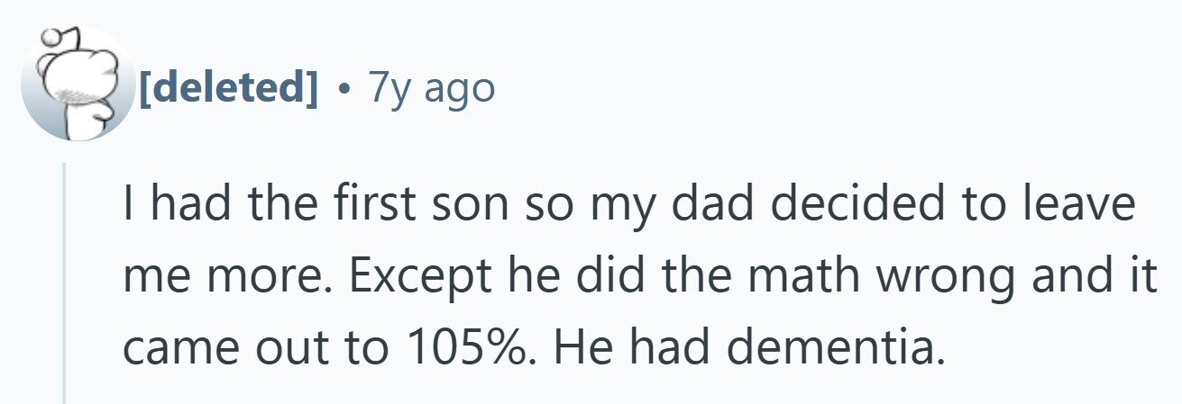 . 7y ago I had the first son so my dad decided to leave me more. Except he did the math wrong and it came out to 105%. Не had dementia.
