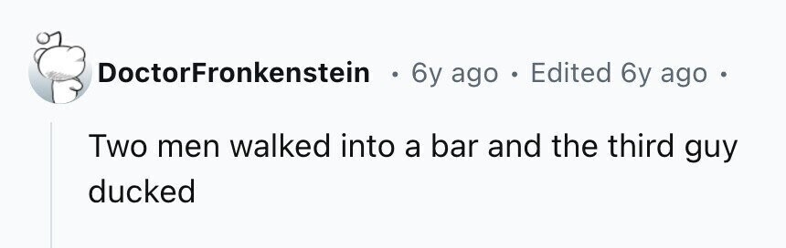 DoctorFronkenstein . 6y ago . Edited 6y ago Two men walked into a bar and the third guy ducked