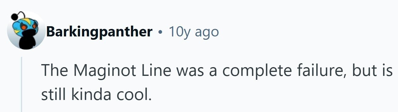 Barkingpanther . 10y ago The Maginot Line was a complete failure, but is still kinda cool. 