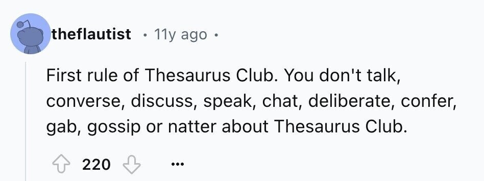 theflautist 11y ago f First rule of Thesaurus Club. You don't talk, converse, discuss, speak, chat, deliberate, confer, gab, gossip or natter about Thesaurus Club. 220 ...