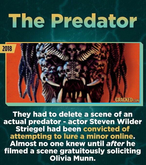 The Predator 2018 CRACKED.COM They had to delete a scene of an actual predator - actor Steven Wilder Striegel had been convicted of attempting to lure a minor online. Almost no one knew until after he filmed a scene gratuitously soliciting Olivia Munn.