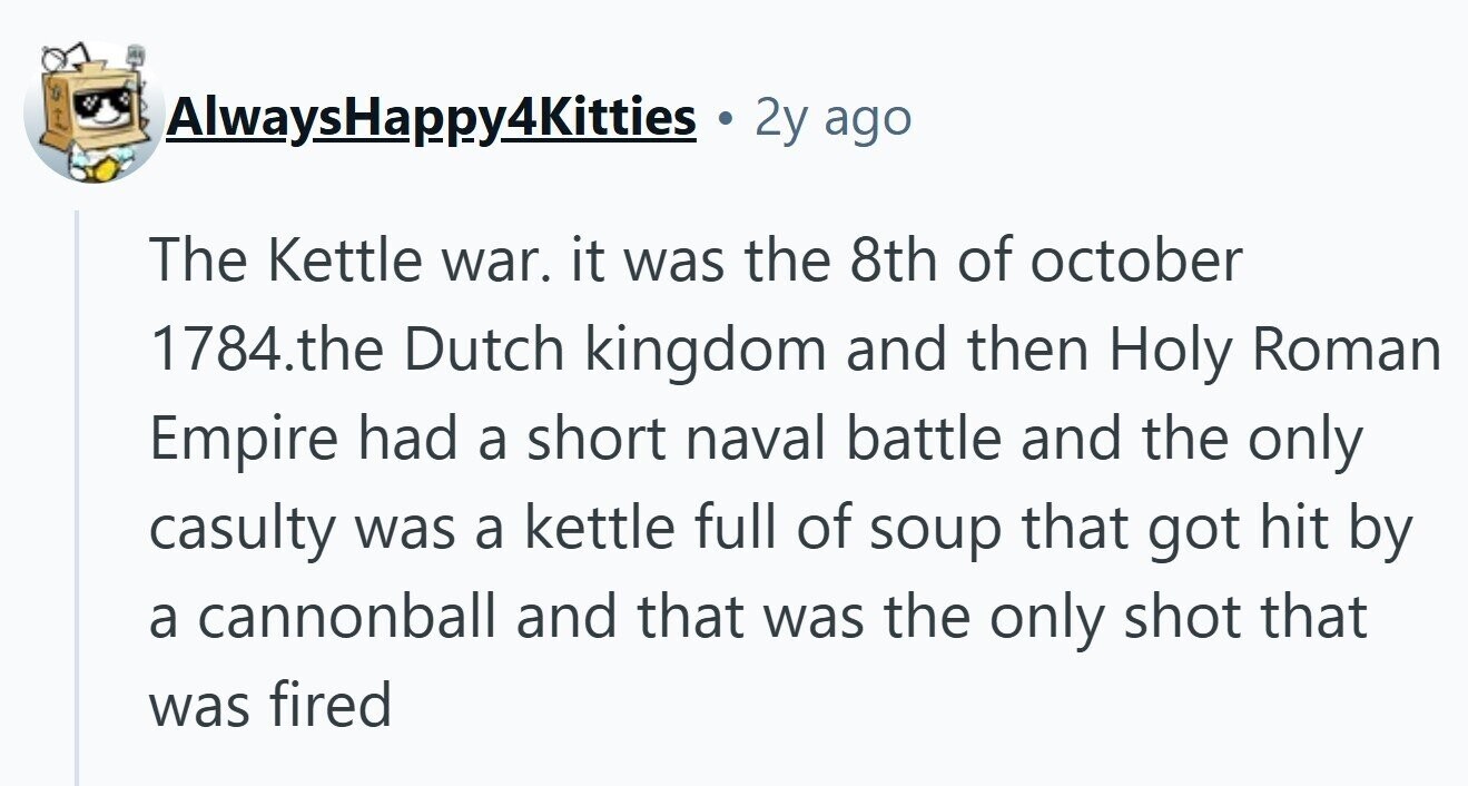 AlwaysHappy4Kitties 2y ago The Kettle war. it was the 8th of october 1784.the Dutch kingdom and then Holy Roman Empire had a short naval battle and the only casulty was a kettle full of soup that got hit by a cannonball and that was the only shot that was fired 