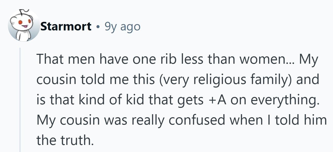 Starmort . 9y ago That men have one rib less than women... My cousin told me this (very religious family) and is that kind of kid that gets +A on everything. My cousin was really confused when I told him the truth. 