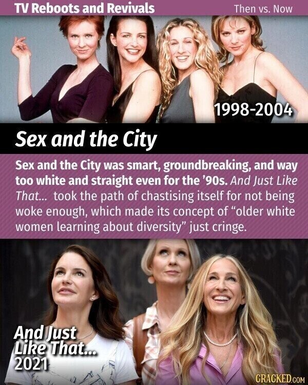 TV Reboots and Revivals Then vs. Now 1998-2004 Sex and the City Sex and the City was smart, groundbreaking, and way too white and straight even for the '90s. And Just Like That... took the path of chastising itself for not being woke enough, which made its concept of older white women learning about diversity just cringe. And Just Like That... 2021 CRACKED.COM