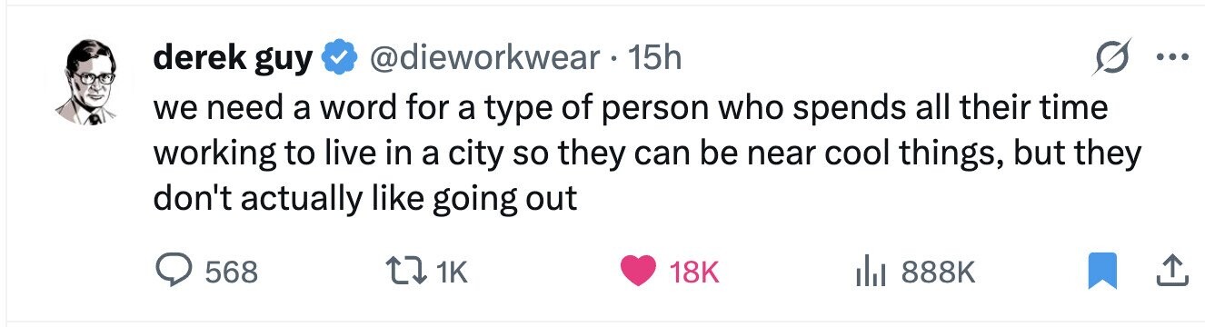derek guy @dieworkwear 15h ... we need a word for a type of person who spends all their time working to live in a city so they can be near cool things, but they don't actually like going out 568 1K 18K 888K 