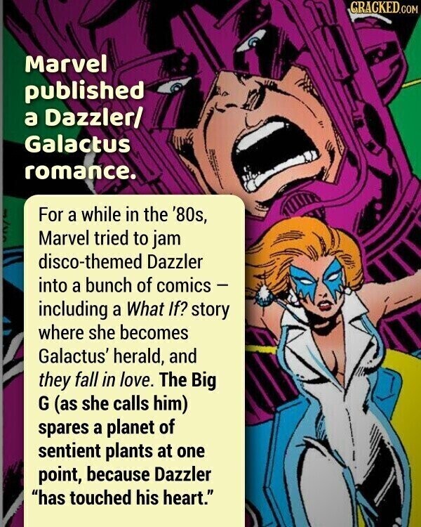 CRACKED.COM Marvel published a Dazzler/ Galactus romance. For a while in the '80s, Marvel tried to jam disco-themed Dazzler into a bunch of comics - including a What If? story where she becomes Galactus' herald, and they fall in love. The Big G (as she calls him) spares a planet of sentient plants at one point, because Dazzler has touched his heart.