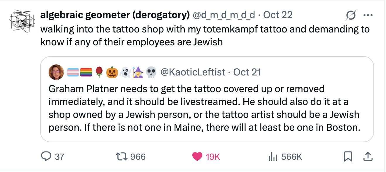 algebraic geometer (derogatory) @d_m_d_m_d_d • Oct 22 ... walking into the tattoo shop with my totemkampf tattoo and demanding to know if any of their employees are Jewish @KaoticLeftist OOt 21 Graham Platner needs to get the tattoo covered up or removed immediately, and it should be livestreamed. Не should also do it at a shop owned by a Jewish person, or the tattoo artist should be a Jewish person. If there is not one in Maine, there will at least be one in Boston. 37 966 19K 566K