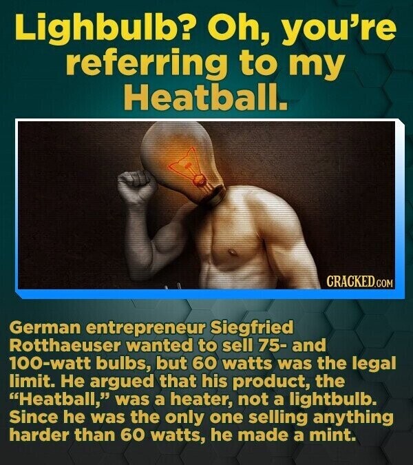 Lighbulb? Oh, you're referring to my Heatball. CRACKED.COM German entrepreneur Siegfried Rotthaeuser wanted to sell 75- and 100-watt bulbs, but 60 watts was the legal limit. He argued that his product, the Heatball, was a heater, not a lightbulb. Since he was the only one selling anything harder than 60 watts, he made a mint.