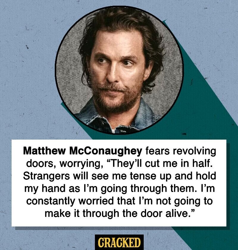 Matthew McConaughey fears revolving doors, worrying, They'll cut me in half. Strangers will see me tense up and hold my hand as I'm going through them. I'm constantly worried that I'm not going to make it through the door alive. CRACKED