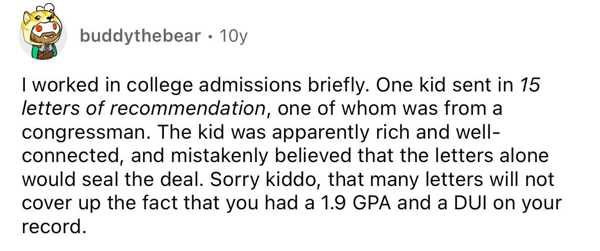 buddythebear. 1 10y I worked in college admissions briefly. One kid sent in 15 letters of recommendation, one of whom was from a congressman. The kid was apparently rich and well- connected, and mistakenly believed that the letters alone would seal the deal. Sorry kiddo, that many letters will not cover up the fact that you had a 1.9 GPA and a DUI on your record. 