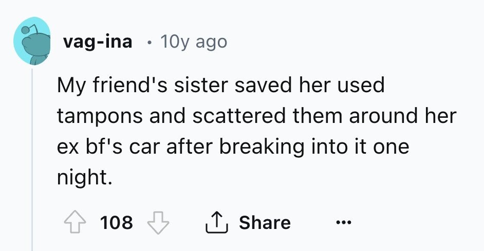 vag-ina 10y ago My friend's sister saved her used tampons and scattered them around her ex bf's car after breaking into it one night. Share 108 ... 