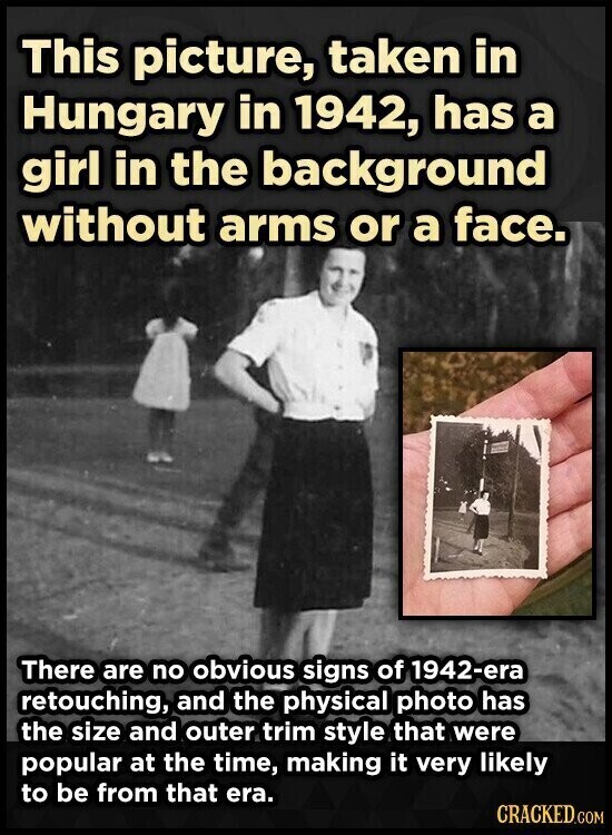 This picture, taken in Hungary in 1942, has a girl in the background without arms or a face. There are no obvious signs of 1942-ега retouching, and the physical photo has the size and outer trim style that were popular at the time, making it very likely to be from that era. CRACKED.COM