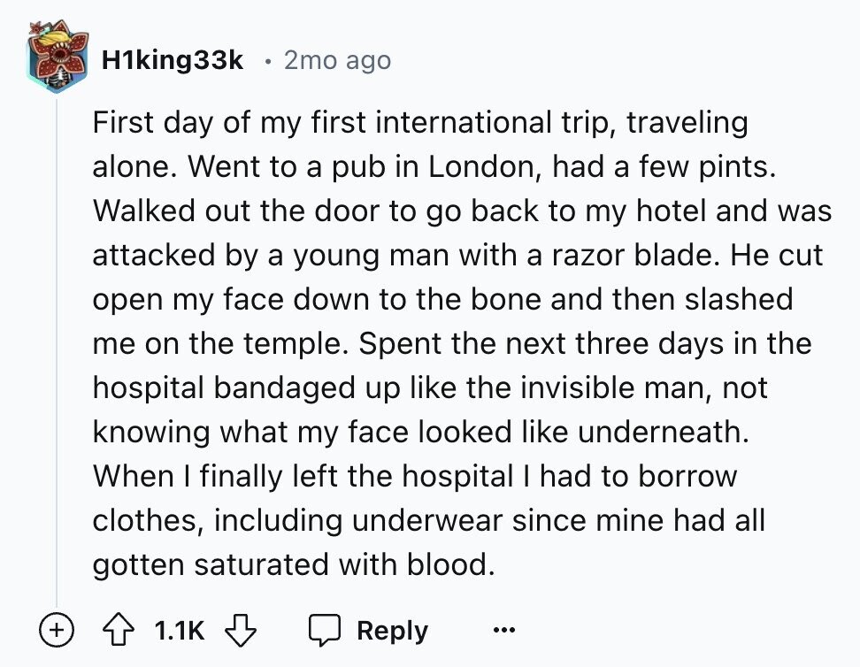 H1king33k 2mo ago First day of my first international trip, traveling alone. Went to a pub in London, had a few pints. Walked out the door to go back to my hotel and was attacked by a young man with a razor blade. Не cut open my face down to the bone and then slashed me on the temple. Spent the next three days in the hospital bandaged up like the invisible man, not knowing what my face looked like underneath. When I finally left the hospital I had to borrow clothes, including underwear since mine had all gotten saturated