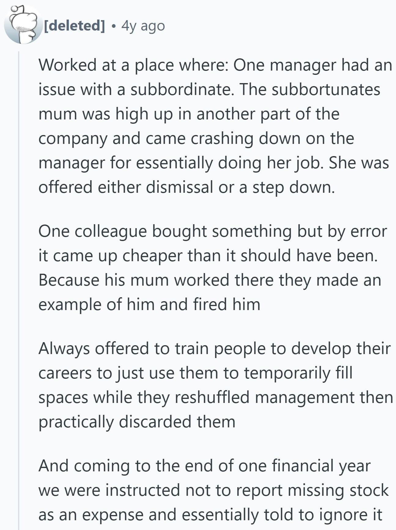 4y ago Worked at a place where: One manager had an issue with a subbordinate. The subbortunates mum was high up in another part of the company and came crashing down on the manager for essentially doing her job. She was offered either dismissal or a step down. One colleague bought something but by error it came up cheaper than it should have been. Because his mum worked there they made an example of him and fired him Always offered to train people to develop their careers to just use them to temporarily fill spaces while they reshuffled management