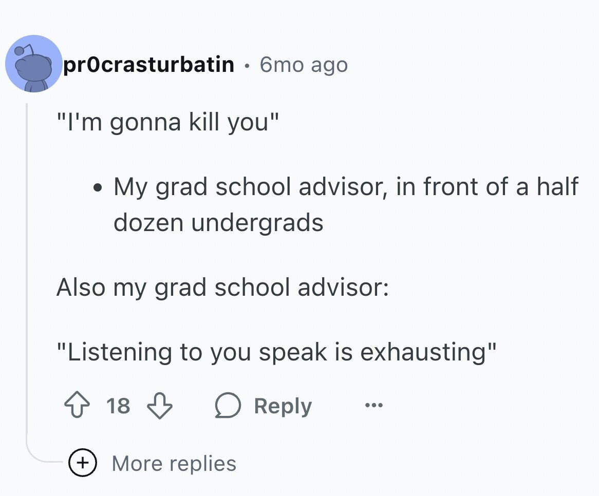 pr0crasturbatin 6mo ago I'm gonna kill you My grad school advisor, in front of a half dozen undergrads Also my grad school advisor: Listening to you speak is exhausting 18 Reply ... + More replies