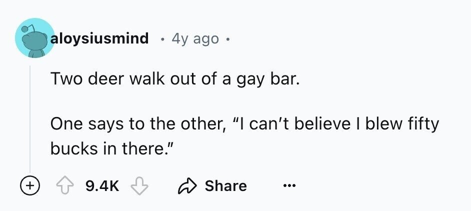 aloysiusmind 4y ago Two deer walk out of a gay bar. One says to the other, I can't believe I blew fifty bucks in there. + 9.4K Share ...