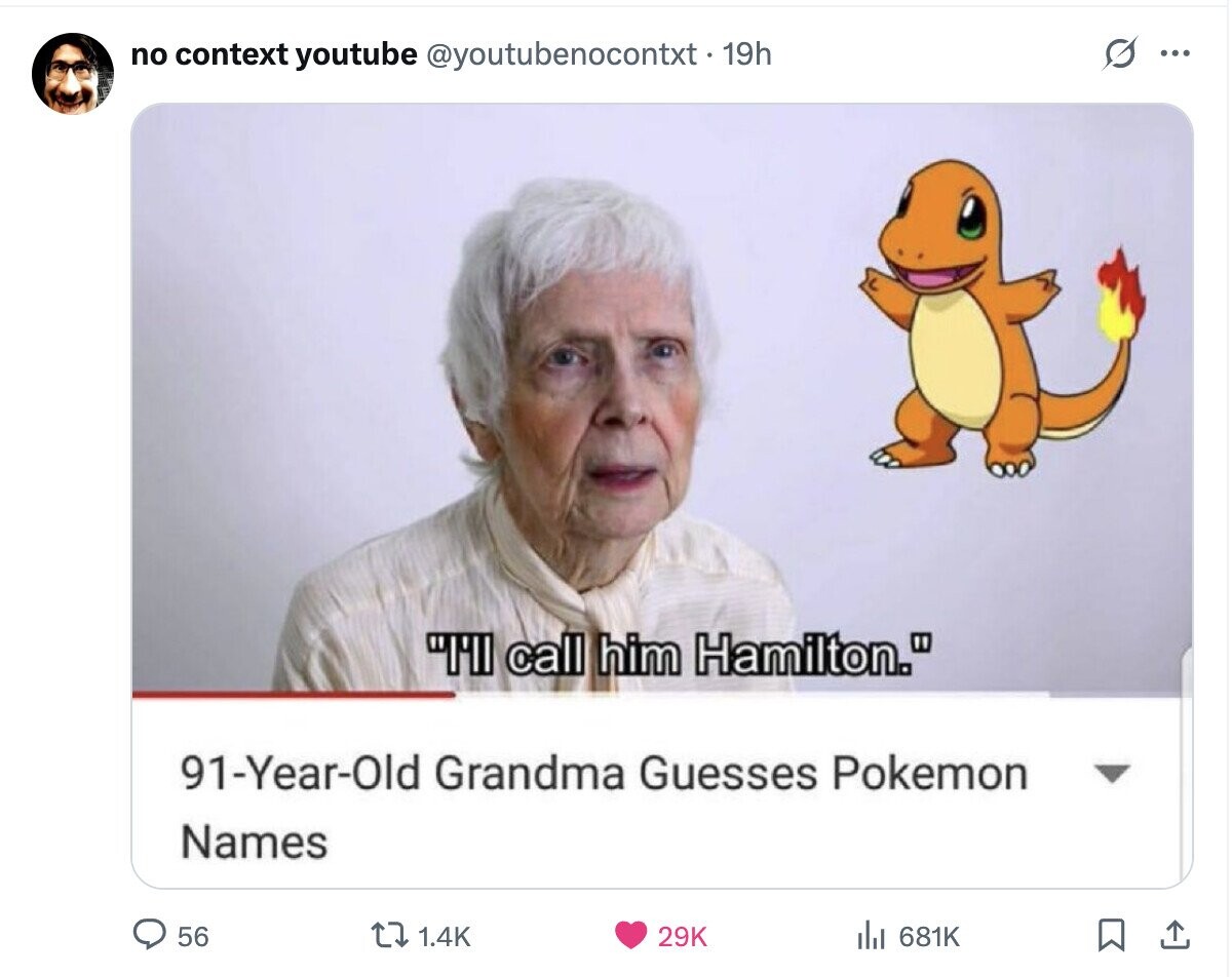 no context youtube @youtubenocontxt-19h O ... I'll call him Hamilton. 91-Year-Old Grandma Guesses Pokemon Names 56 1.4K 29K 681K