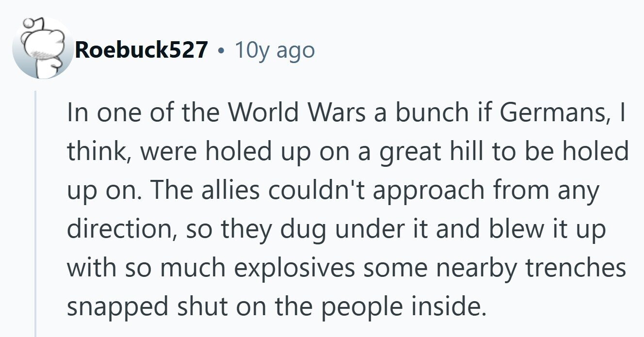 Roebuck527 . 10y ago In one of the World Wars a bunch if Germans, I think, were holed up on a great hill to be holed up on. The allies couldn't approach from any direction, so they dug under it and blew it up with so much explosives some nearby trenches snapped shut on the people inside. 
