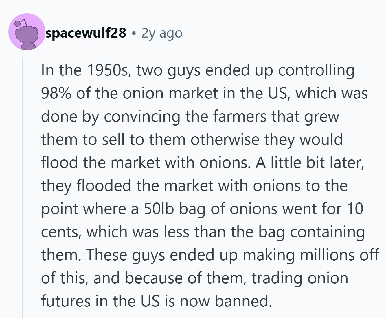 spacewulf28 2y ago In the 1950s, two guys ended up controlling 98% of the onion market in the US, which was done by convincing the farmers that grew them to sell to them otherwise they would flood the market with onions. A little bit later, they flooded the market with onions to the point where a 50lb bag of onions went for 10 cents, which was less than the bag containing them. These guys ended up making millions off of this, and because of them, trading onion futures in the US is now banned. 