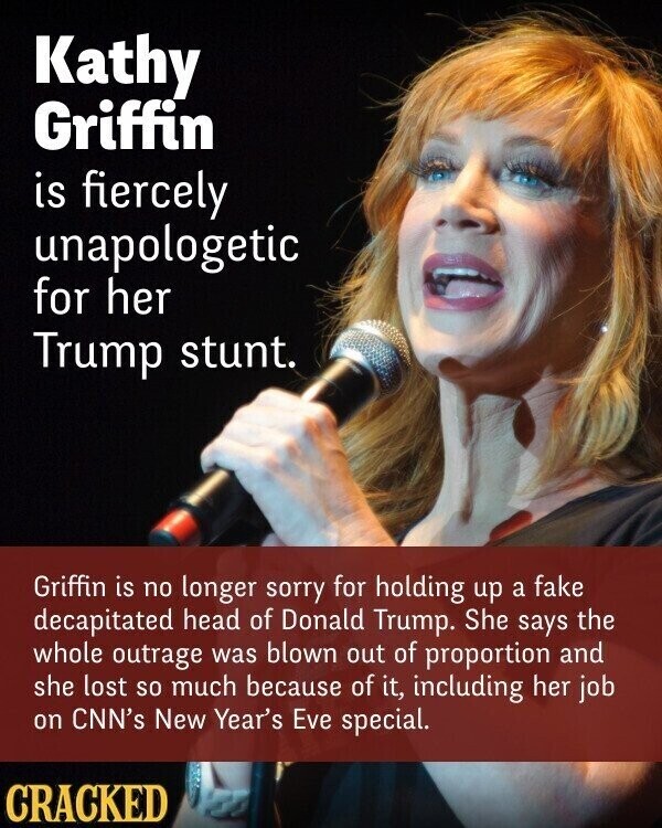 Kathy Griffin is fiercely unapologetic for her Trump stunt. Griffin is no longer sorry for holding up a fake decapitated head of Donald Trump. She says the whole outrage was blown out of proportion and she lost so much because of it, including her job on CNN's New Year's Eve special. CRACKED