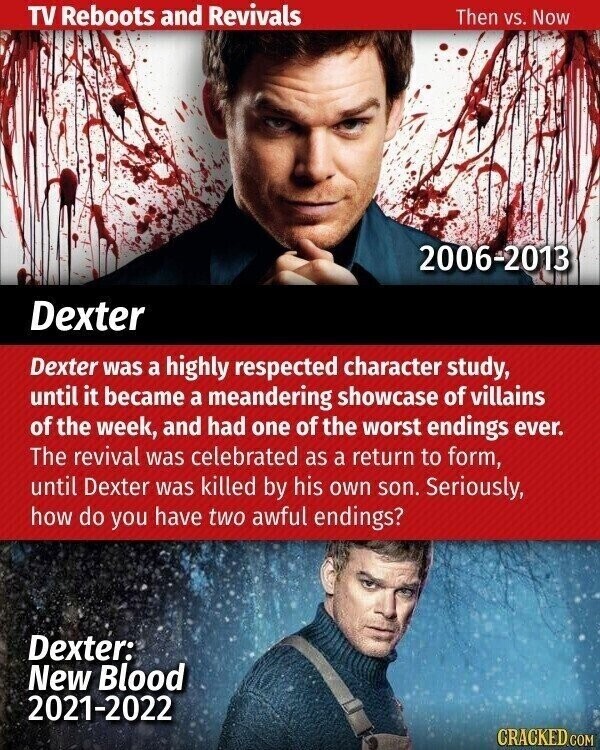 TV Reboots and Revivals Then vs. Now 2006-2013 Dexter Dexter was a highly respected character study, until it became a meandering showcase of villains of the week, and had one of the worst endings ever. The revival was celebrated as a return to form, until Dexter was killed by his own son. Seriously, how do you have two awful endings? Dexter: New Blood 2021-2022 CRACKED.COM