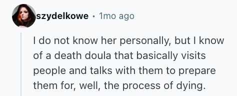 szydelkowe - 1mo ago I do not know her personally, but I know of a death doula that basically visits people and talks with them to prepare them for, well, the process of dying. 