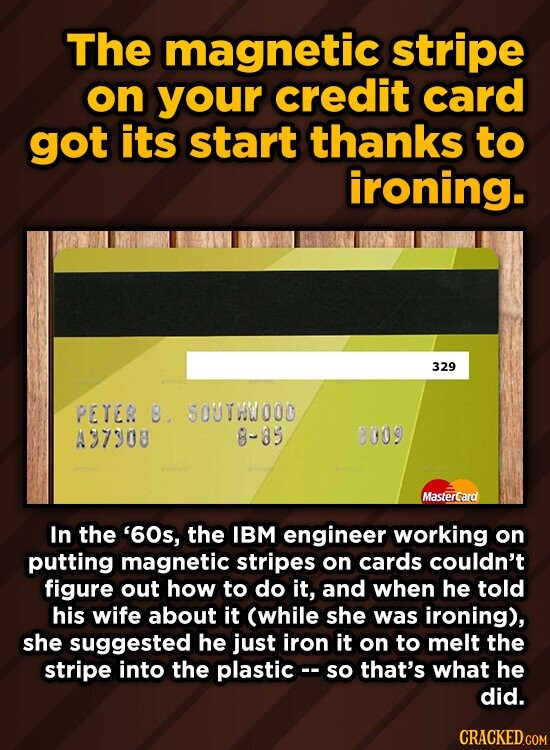 The magnetic stripe on your credit card got its start thanks to ironing. 329 PETER 3. SOUTHWOOD A37308 8-85 8009 MasterCard In the '60s, the IBM engineer working on putting magnetic stripes on cards couldn't figure out how to do it, and when he told his wife about it (while